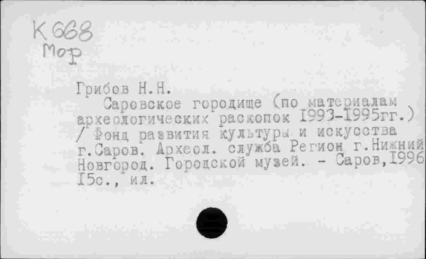 ﻿Грибов H.H.	z
Саровское городище <по материалам археологических раскопок 1^9Ј-1995гг.J / Ронд развития культуры и искусства г.Саров'. Археол. служба Регион г.Нижний Новгород. Городской музей. - ^аров,->>о 15с., ил.